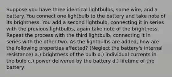 Suppose you have three identical lightbulbs, some wire, and a battery. You connect one lightbulb to the battery and take note of its brightness. You add a second lightbulb, connecting it in series with the previous lightbulbs, again take note of the brightness. Repeat the process with the third lightbulb, connecting it in series with the other two. As the lightbulbs are added, how are the following properties affected? (Neglect the battery's internal resistance) a.) brightness of the bulb b.) individual currents in the bulb c.) power delivered by the battery d.) lifetime of the battery