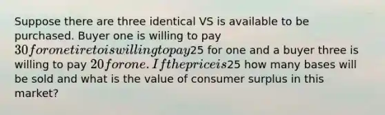 Suppose there are three identical VS is available to be purchased. Buyer one is willing to pay 30 for one tire to is willing to pay25 for one and a buyer three is willing to pay 20 for one. If the price is25 how many bases will be sold and what is the value of consumer surplus in this market?