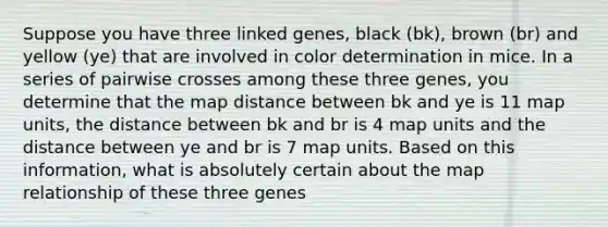 Suppose you have three linked genes, black (bk), brown (br) and yellow (ye) that are involved in color determination in mice. In a series of pairwise crosses among these three genes, you determine that the map distance between bk and ye is 11 map units, the distance between bk and br is 4 map units and the distance between ye and br is 7 map units. Based on this information, what is absolutely certain about the map relationship of these three genes