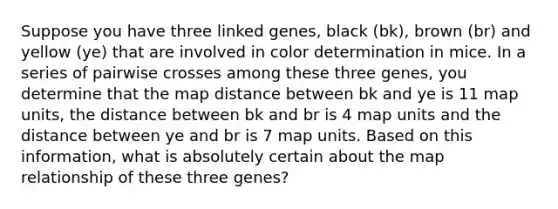 Suppose you have three linked genes, black (bk), brown (br) and yellow (ye) that are involved in color determination in mice. In a series of pairwise crosses among these three genes, you determine that the map distance between bk and ye is 11 map units, the distance between bk and br is 4 map units and the distance between ye and br is 7 map units. Based on this information, what is absolutely certain about the map relationship of these three genes?