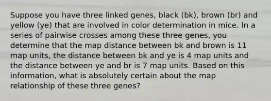 Suppose you have three linked genes, black (bk), brown (br) and yellow (ye) that are involved in color determination in mice. In a series of pairwise crosses among these three genes, you determine that the map distance between bk and brown is 11 map units, the distance between bk and ye is 4 map units and the distance between ye and br is 7 map units. Based on this information, what is absolutely certain about the map relationship of these three genes?