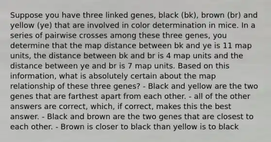 Suppose you have three linked genes, black (bk), brown (br) and yellow (ye) that are involved in color determination in mice. In a series of pairwise crosses among these three genes, you determine that the map distance between bk and ye is 11 map units, the distance between bk and br is 4 map units and the distance between ye and br is 7 map units. Based on this information, what is absolutely certain about the map relationship of these three genes? - Black and yellow are the two genes that are farthest apart from each other. - all of the other answers are correct, which, if correct, makes this the best answer. - Black and brown are the two genes that are closest to each other. - Brown is closer to black than yellow is to black