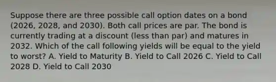 Suppose there are three possible call option dates on a bond (2026, 2028, and 2030). Both call prices are par. The bond is currently trading at a discount (less than par) and matures in 2032. Which of the call following yields will be equal to the yield to worst? A. Yield to Maturity B. Yield to Call 2026 C. Yield to Call 2028 D. Yield to Call 2030