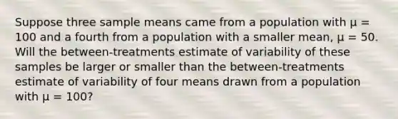 Suppose three sample means came from a population with μ = 100 and a fourth from a population with a smaller mean, μ = 50. Will the between-treatments estimate of variability of these samples be larger or smaller than the between-treatments estimate of variability of four means drawn from a population with μ = 100?