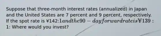 Suppose that three-month interest rates (annualized) in Japan and the United States are 7 percent and 9 percent, respectively. If the spot rate is ¥142:1 and the 90-day forward rate is ¥139:1: Where would you invest?