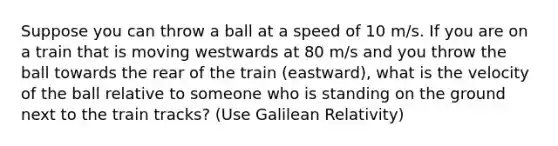 Suppose you can throw a ball at a speed of 10 m/s. If you are on a train that is moving westwards at 80 m/s and you throw the ball towards the rear of the train (eastward), what is the velocity of the ball relative to someone who is standing on the ground next to the train tracks? (Use Galilean Relativity)