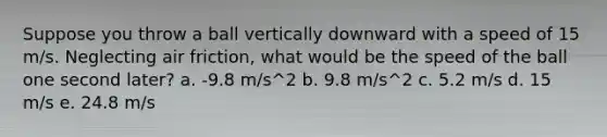 Suppose you throw a ball vertically downward with a speed of 15 m/s. Neglecting air friction, what would be the speed of the ball one second later? a. -9.8 m/s^2 b. 9.8 m/s^2 c. 5.2 m/s d. 15 m/s e. 24.8 m/s