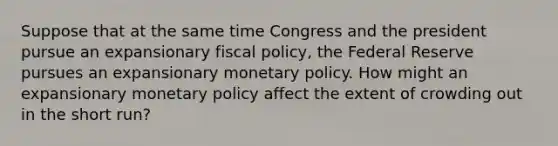 Suppose that at the same time Congress and the president pursue an expansionary fiscal policy, the Federal Reserve pursues an expansionary monetary policy. How might an expansionary monetary policy affect the extent of crowding out in the short run?