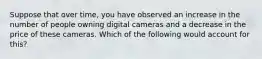 Suppose that over time, you have observed an increase in the number of people owning digital cameras and a decrease in the price of these cameras. Which of the following would account for this?