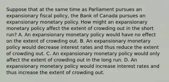 Suppose that at the same time as Parliament pursues an expansionary fiscal​ policy, the Bank of Canada pursues an expansionary monetary policy. How might an expansionary monetary policy affect the extent of crowding out in the short​ run? A. An expansionary monetary policy would have no effect on the extent of crowding out. B. An expansionary monetary policy would decrease interest rates and thus reduce the extent of crowding out. C. An expansionary monetary policy would only affect the extent of crowding out in the long run. D. An expansionary monetary policy would increase interest rates and thus increase the extent of crowding out.