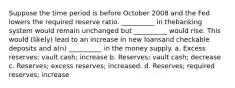 Suppose the time period is before October 2008 and the Fed lowers the required reserve ratio. __________ in thebanking system would remain unchanged but __________ would rise. This would (likely) lead to an increase in new loansand checkable deposits and a(n) __________ in the money supply. a. Excess reserves; vault cash; increase b. Reserves; vault cash; decrease c. Reserves; excess reserves; increased. d. Reserves; required reserves; increase