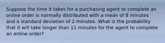 Suppose the time it takes for a purchasing agent to complete an online order is normally distributed with a mean of 8 minutes and a standard deviation of 2 minutes. What is the probability that it will take longer than 11 minutes for the agent to complete an online order?