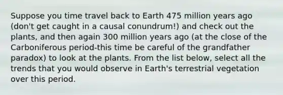 Suppose you time travel back to Earth 475 million years ago (don't get caught in a causal conundrum!) and check out the plants, and then again 300 million years ago (at the close of the Carboniferous period-this time be careful of the grandfather paradox) to look at the plants. From the list below, select all the trends that you would observe in Earth's terrestrial vegetation over this period.