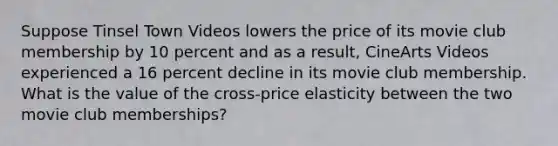 Suppose Tinsel Town Videos lowers the price of its movie club membership by 10 percent and as a result, CineArts Videos experienced a 16 percent decline in its movie club membership. What is the value of the cross-price elasticity between the two movie club memberships?