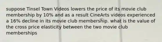 suppose Tinsel Town Videos lowers the price of its movie club membership by 10% and as a result CineArts videos experienced a 16% decline in its movie club membership. what is the value of the cross price elasticity between the two movie club memberships