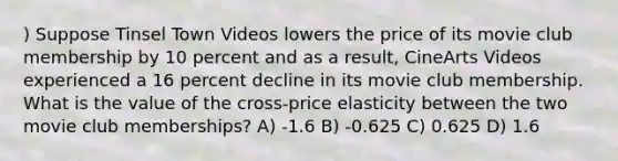 ) Suppose Tinsel Town Videos lowers the price of its movie club membership by 10 percent and as a result, CineArts Videos experienced a 16 percent decline in its movie club membership. What is the value of the cross-price elasticity between the two movie club memberships? A) -1.6 B) -0.625 C) 0.625 D) 1.6