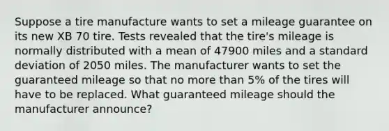 Suppose a tire manufacture wants to set a mileage guarantee on its new XB 70 tire. Tests revealed that the tire's mileage is normally distributed with a mean of 47900 miles and a <a href='https://www.questionai.com/knowledge/kqGUr1Cldy-standard-deviation' class='anchor-knowledge'>standard deviation</a> of 2050 miles. The manufacturer wants to set the guaranteed mileage so that no <a href='https://www.questionai.com/knowledge/keWHlEPx42-more-than' class='anchor-knowledge'>more than</a> 5% of the tires will have to be replaced. What guaranteed mileage should the manufacturer announce?