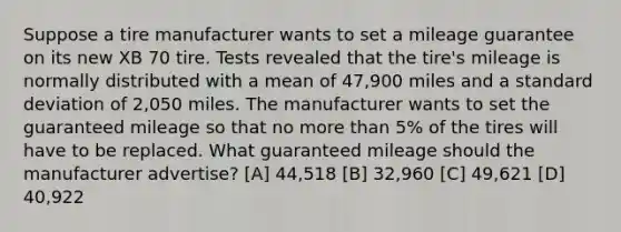 Suppose a tire manufacturer wants to set a mileage guarantee on its new XB 70 tire. Tests revealed that the tire's mileage is normally distributed with a mean of 47,900 miles and a standard deviation of 2,050 miles. The manufacturer wants to set the guaranteed mileage so that no more than 5% of the tires will have to be replaced. What guaranteed mileage should the manufacturer advertise? [A] 44,518 [B] 32,960 [C] 49,621 [D] 40,922