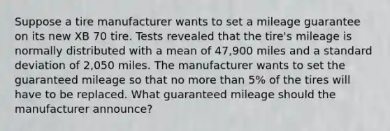 Suppose a tire manufacturer wants to set a mileage guarantee on its new XB 70 tire. Tests revealed that the tire's mileage is normally distributed with a mean of 47,900 miles and a standard deviation of 2,050 miles. The manufacturer wants to set the guaranteed mileage so that no more than 5% of the tires will have to be replaced. What guaranteed mileage should the manufacturer announce?