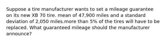 Suppose a tire manufacturer wants to set a mileage guarantee on its new XB 70 tire. mean of 47,900 miles and a standard deviation of 2,050 miles.more than 5% of the tires will have to be replaced. What guaranteed mileage should the manufacturer announce?