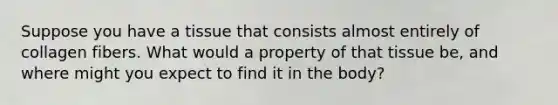 Suppose you have a tissue that consists almost entirely of collagen fibers. What would a property of that tissue be, and where might you expect to find it in the body?