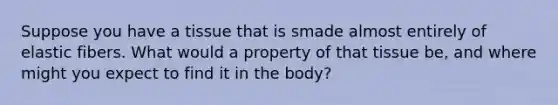 Suppose you have a tissue that is smade almost entirely of elastic fibers. What would a property of that tissue be, and where might you expect to find it in the body?