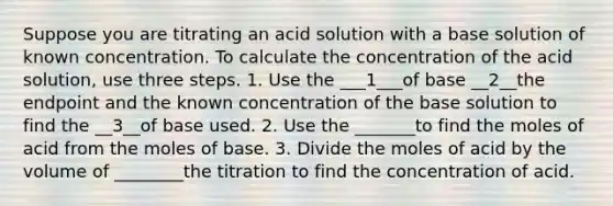 Suppose you are titrating an acid solution with a base solution of known concentration. To calculate the concentration of the acid solution, use three steps. 1. Use the ___1___of base __2__the endpoint and the known concentration of the base solution to find the __3__of base used. 2. Use the _______to find the moles of acid from the moles of base. 3. Divide the moles of acid by the volume of ________the titration to find the concentration of acid.