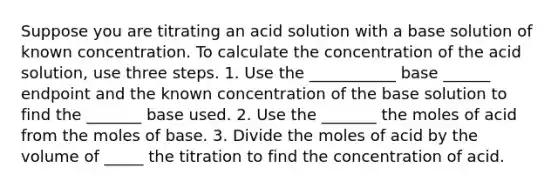 Suppose you are titrating an acid solution with a base solution of known concentration. To calculate the concentration of the acid solution, use three steps. 1. Use the ___________ base ______ endpoint and the known concentration of the base solution to find the _______ base used. 2. Use the _______ the moles of acid from the moles of base. 3. Divide the moles of acid by the volume of _____ the titration to find the concentration of acid.