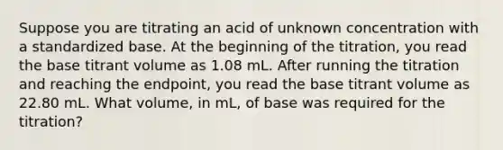 Suppose you are titrating an acid of unknown concentration with a standardized base. At the beginning of the titration, you read the base titrant volume as 1.08 mL. After running the titration and reaching the endpoint, you read the base titrant volume as 22.80 mL. What volume, in mL, of base was required for the titration?