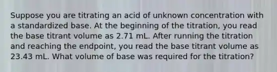 Suppose you are titrating an acid of unknown concentration with a standardized base. At the beginning of the titration, you read the base titrant volume as 2.71 mL. After running the titration and reaching the endpoint, you read the base titrant volume as 23.43 mL. What volume of base was required for the titration?