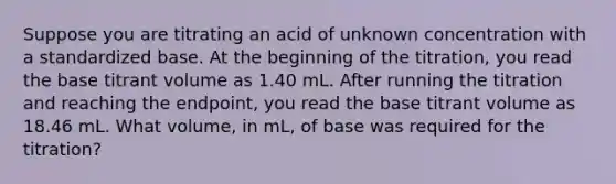 Suppose you are titrating an acid of unknown concentration with a standardized base. At the beginning of the titration, you read the base titrant volume as 1.40 mL. After running the titration and reaching the endpoint, you read the base titrant volume as 18.46 mL. What volume, in mL, of base was required for the titration?