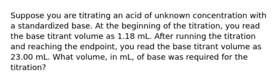 Suppose you are titrating an acid of unknown concentration with a standardized base. At the beginning of the titration, you read the base titrant volume as 1.18 mL. After running the titration and reaching the endpoint, you read the base titrant volume as 23.00 mL. What volume, in mL, of base was required for the titration?