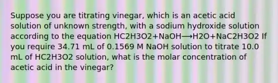 Suppose you are titrating vinegar, which is an acetic acid solution of unknown strength, with a sodium hydroxide solution according to the equation HC2H3O2+NaOH⟶H2O+NaC2H3O2 If you require 34.71 mL of 0.1569 M NaOH solution to titrate 10.0 mL of HC2H3O2 solution, what is the molar concentration of acetic acid in the vinegar?