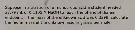 Suppose in a titration of a monoprotic acid a student needed 27.79 mL of 0.1105 M NaOH to reach the phenolphthalein endpoint. If the mass of the unknown acid was 0.3299, calculate the molar mass of the unknown acid in grams per mole.