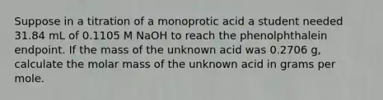 Suppose in a titration of a monoprotic acid a student needed 31.84 mL of 0.1105 M NaOH to reach the phenolphthalein endpoint. If the mass of the unknown acid was 0.2706 g, calculate the molar mass of the unknown acid in grams per mole.