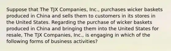 Suppose that The TJX Companies, Inc., purchases wicker baskets produced in China and sells them to customers in its stores in the United States. Regarding the purchase of wicker baskets produced in China and bringing them into the United States for resale, The TJX Companies, Inc., is engaging in which of the following forms of business activities?