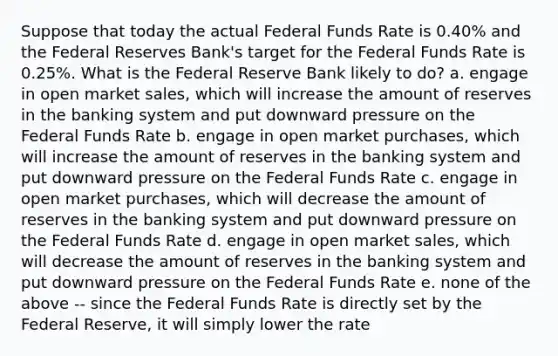 Suppose that today the actual Federal Funds Rate is 0.40% and the Federal Reserves Bank's target for the Federal Funds Rate is 0.25%. What is the Federal Reserve Bank likely to do? a. engage in open market sales, which will increase the amount of reserves in the banking system and put downward pressure on the Federal Funds Rate b. engage in open market purchases, which will increase the amount of reserves in the banking system and put downward pressure on the Federal Funds Rate c. engage in open market purchases, which will decrease the amount of reserves in the banking system and put downward pressure on the Federal Funds Rate d. engage in open market sales, which will decrease the amount of reserves in the banking system and put downward pressure on the Federal Funds Rate e. none of the above -- since the Federal Funds Rate is directly set by the Federal Reserve, it will simply lower the rate