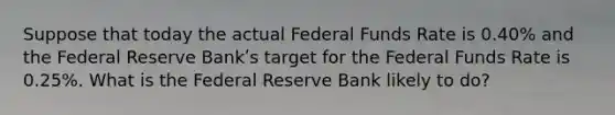 Suppose that today the actual Federal Funds Rate is 0.40% and the Federal Reserve Bankʹs target for the Federal Funds Rate is 0.25%. What is the Federal Reserve Bank likely to do?