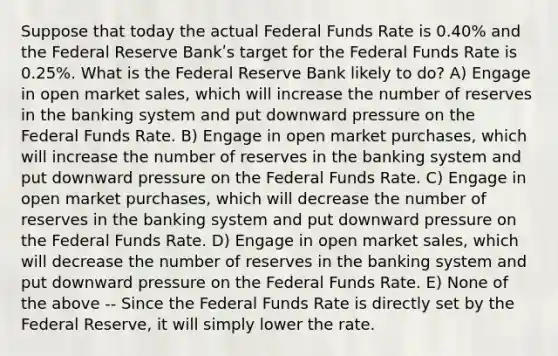 Suppose that today the actual Federal Funds Rate is 0.40% and the Federal Reserve Bankʹs target for the Federal Funds Rate is 0.25%. What is the Federal Reserve Bank likely to do? A) Engage in open market sales, which will increase the number of reserves in the banking system and put downward pressure on the Federal Funds Rate. B) Engage in open market purchases, which will increase the number of reserves in the banking system and put downward pressure on the Federal Funds Rate. C) Engage in open market purchases, which will decrease the number of reserves in the banking system and put downward pressure on the Federal Funds Rate. D) Engage in open market sales, which will decrease the number of reserves in the banking system and put downward pressure on the Federal Funds Rate. E) None of the above -- Since the Federal Funds Rate is directly set by the Federal Reserve, it will simply lower the rate.