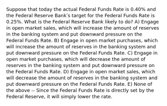 Suppose that today the actual Federal Funds Rate is 0.40% and the Federal Reserve Bankʹs target for the Federal Funds Rate is 0.25%. What is the Federal Reserve Bank likely to do? A) Engage in open market sales, which will increase the amount of reserves in the banking system and put downward pressure on the Federal Funds Rate. B) Engage in open market purchases, which will increase the amount of reserves in the banking system and put downward pressure on the Federal Funds Rate. C) Engage in open market purchases, which will decrease the amount of reserves in the banking system and put downward pressure on the Federal Funds Rate. D) Engage in open market sales, which will decrease the amount of reserves in the banking system and put downward pressure on the Federal Funds Rate. E) None of the above -- Since the Federal Funds Rate is directly set by the Federal Reserve, it will simply lower the rate.