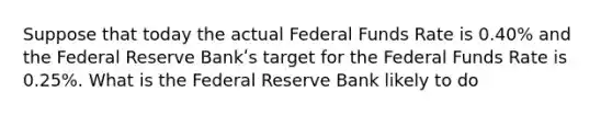 Suppose that today the actual Federal Funds Rate is 0.40% and the Federal Reserve Bankʹs target for the Federal Funds Rate is 0.25%. What is the Federal Reserve Bank likely to do