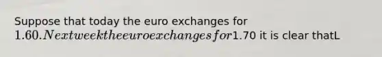 Suppose that today the euro exchanges for 1.60. Next week the euro exchanges for1.70 it is clear thatL