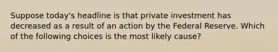 Suppose today's headline is that private investment has decreased as a result of an action by the Federal Reserve. Which of the following choices is the most likely cause?