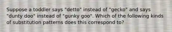 Suppose a toddler says "detto" instead of "gecko" and says "dunty doo" instead of "gunky goo". Which of the following kinds of substitution patterns does this correspond to?