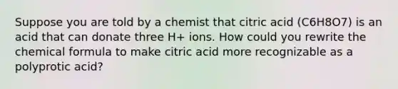 Suppose you are told by a chemist that citric acid (C6H8O7) is an acid that can donate three H+ ions. How could you rewrite the chemical formula to make citric acid more recognizable as a polyprotic acid?