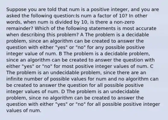 Suppose you are told that num is a positive integer, and you are asked the following question:Is num a factor of 10? In other words, when num is divided by 10, is there a non-zero remainder? Which of the following statements is most accurate when describing this problem? A The problem is a decidable problem, since an algorithm can be created to answer the question with either "yes" or "no" for any possible positive integer value of num. B The problem is a decidable problem, since an algorithm can be created to answer the question with either "yes" or "no" for most positive integer values of num. C The problem is an undecidable problem, since there are an infinite number of possible values for num and no algorithm can be created to answer the question for all possible positive integer values of num. D The problem is an undecidable problem, since no algorithm can be created to answer the question with either "yes" or "no" for all possible positive integer values of num.