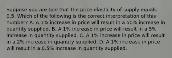 Suppose you are told that the price elasticity of supply equals 0.5. Which of the following is the correct interpretation of this number? A. A 1% increase in price will result in a 50% increase in quantity supplied. B. A 1% increase in price will result in a 5% increase in quantity supplied. C. A 1% increase in price will result in a 2% increase in quantity supplied. D. A 1% increase in price will result in a 0.5% increase in quantity supplied.