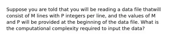 Suppose you are told that you will be reading a data file thatwill consist of M lines with P integers per line, and the values of M and P will be provided at the beginning of the data file. What is the computational complexity required to input the data?