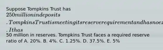 Suppose Tompkins Trust has 250 million in deposits. Tompkins Trust is meeting its reserve requirement and has no excess reserves. It has50 million in reserves. Tompkins Trust faces a required reserve ratio of A. 20%. B. 4%. C. 1.25%. D. 37.5%. E. 5%