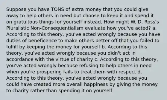 Suppose you have TONS of extra money that you could give away to help others in need but choose to keep it and spend it on gratuitous things for yourself instead. How might W. D. Ross's Pluralistic Non-Consequentialism evaluate how you've acted? a. According to this theory, you've acted wrongly because you have duties of beneficence to make others better off that you failed to fulfill by keeping the money for yourself b. According to this theory, you've acted wrongly because you didn't act in accordance with the virtue of charity c. According to this theory, you've acted wrongly because refusing to help others in need when you're prospering fails to treat them with respect d. According to this theory, you've acted wrongly because you could have created more overall happiness by giving the money to charity rather than spending it on yourself